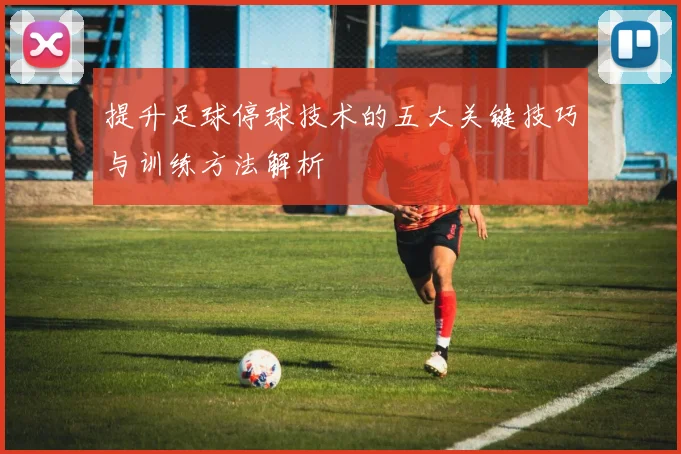 提升足球停球技术的五大关键技巧与训练方法解析