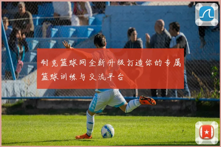 耐克篮球网全新升级打造你的专属篮球训练与交流平台