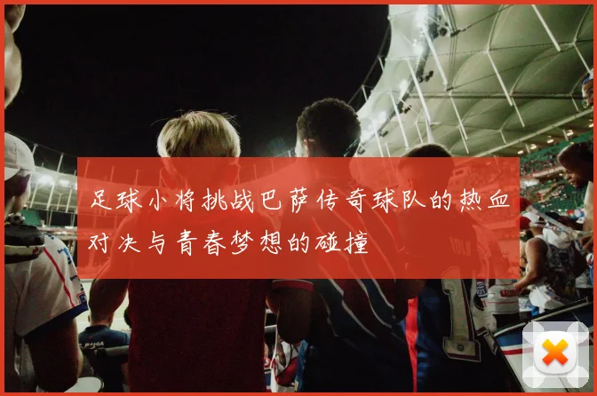 足球小将挑战巴萨传奇球队的热血对决与青春梦想的碰撞