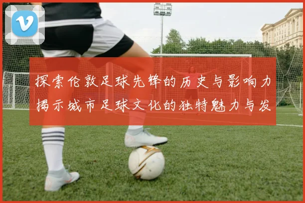 探索伦敦足球先锋的历史与影响力揭示城市足球文化的独特魅力与发展之路