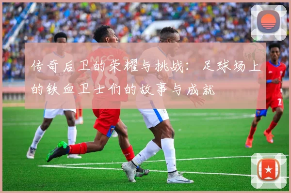 传奇后卫的荣耀与挑战：足球场上的铁血卫士们的故事与成就