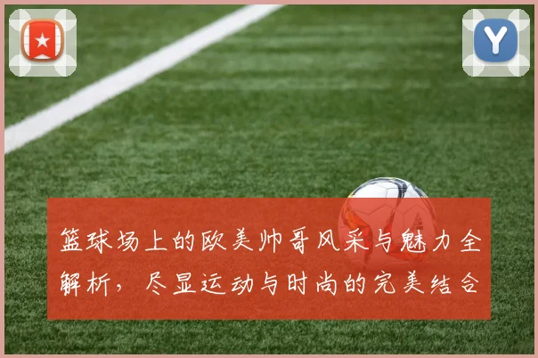 篮球场上的欧美帅哥风采与魅力全解析，尽显运动与时尚的完美结合