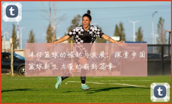洋仔篮球的崛起与发展：探索中国篮球新生力量的崭新篇章